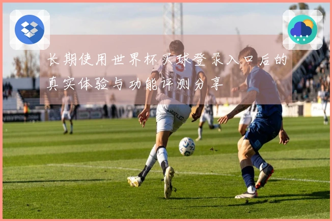 长期使用世界杯买球登录入口后的真实体验与功能评测分享