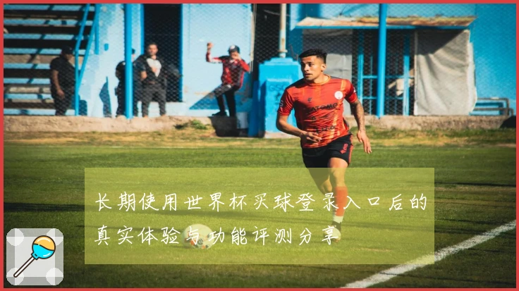 长期使用世界杯买球登录入口后的真实体验与功能评测分享